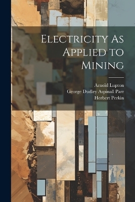 Electricity As Applied to Mining - George Dudley Aspinall Parr, Arnold Lupton, Herbert Perkin