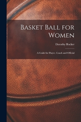 Basket Ball for Women; a Guide for Player, Coach and Official - Dorothy Bocker