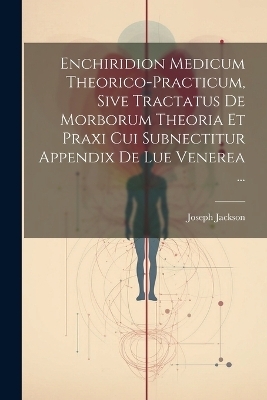 Enchiridion Medicum Theorico-practicum, Sive Tractatus De Morborum Theoria Et Praxi Cui Subnectitur Appendix De Lue Venerea ... - Joseph Jackson