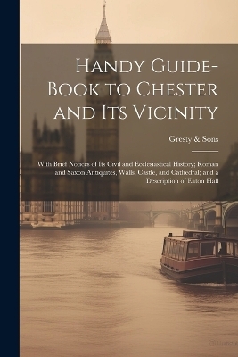 Handy Guide-book to Chester and its Vicinity; With Brief Notices of its Civil and Ecclesiastical History; Roman and Saxon Antiquites, Walls, Castle, and Cathedral; and a Description of Eaton Hall -  & Gresty Sons