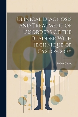 Clinical Diagnosis and Treatment of Disorders of the Bladder With Technique of Cystoscopy - Follen Cabot