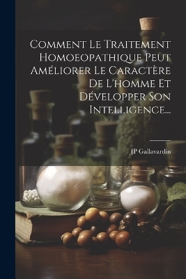 Comment Le Traitement Homoeopathique Peut Améliorer Le Caractère De L'homme Et Développer Son Intelligence... - Jp Gallavardin