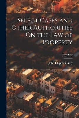 Select Cases and Other Authorities On the Law of Property; Volume 5 - John Chipman Gray