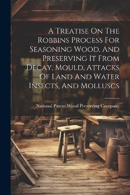 A Treatise On The Robbins Process For Seasoning Wood, And Preserving It From Decay, Mould, Attacks Of Land And Water Insects, And Molluscs - 