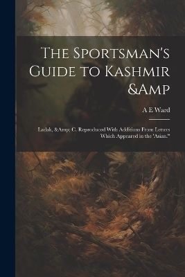 The Sportsman's Guide to Kashmir & Ladak, & c. Reproduced With Additions From Letters Which Appeared in the 'Asian." - A E Ward