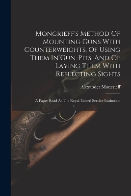 Moncrieff's Method Of Mounting Guns With Counterweights, Of Using Them In Gun-pits, And Of Laying Them With Reflecting Sights - Moncrieff Alexander