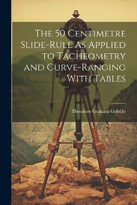 The 50 Centimetre Slide-Rule As Applied to Tacheometry and Curve-Ranging With Tables - Theodore Graham Gribble