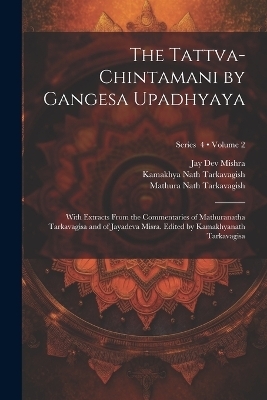 The Tattva-chintamani by Gangesa Upadhyaya; With Extracts From the Commentaries of Mathuranatha Tarkavagisa and of Jayadeva Misra. Edited by Kamakhyanath Tarkavagisa; Volume 2; Series 4 - 13th Cent Gangesa, Mathura Nath Tarkavagish, Jay Dev Mishra