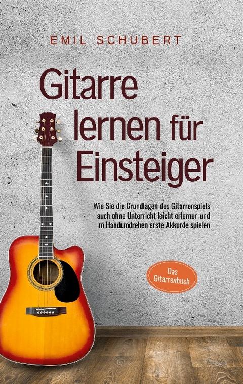 Gitarre lernen für Einsteiger - Wie Sie die Grundlagen des Gitarrenspiels auch ohne Unterricht leicht erlernen und im Handumdrehen erste Akkorde spielen - Das Gitarrenbuch - Emil Schubert