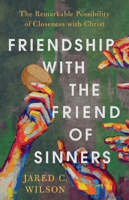 Friendship with the Friend of Sinners – The Remarkable Possibility of Closeness with Christ - Jared C. Wilson