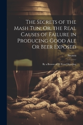 The Secrets of the Mash Tun; Or, the Real Causes of Failure in Producing Good Ale Or Beer Exposed -  Secrets