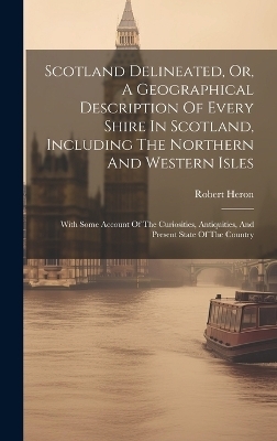 Scotland Delineated, Or, A Geographical Description Of Every Shire In Scotland, Including The Northern And Western Isles - Robert Heron