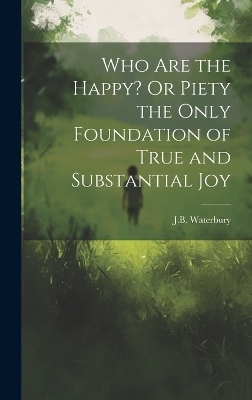 Who Are the Happy? Or Piety the Only Foundation of True and Substantial Joy - J B Waterbury