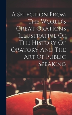 A Selection From The World's Great Orations Illustrative Of The History Of Oratory And The Art Of Public Speaking -  Anonymous