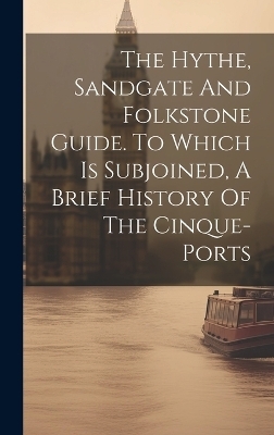 The Hythe, Sandgate And Folkstone Guide. To Which Is Subjoined, A Brief History Of The Cinque-ports -  Anonymous