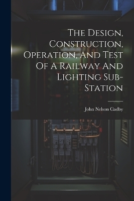 The Design, Construction, Operation, And Test Of A Railway And Lighting Sub-station - John Nelson Cadby