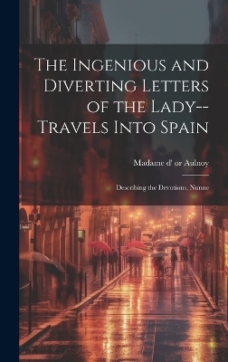 The Ingenious and Diverting Letters of the Lady--travels Into Spain; Describing the Devotions, Nunne -  Madame D' (Marie-Catherine)or 51-1705