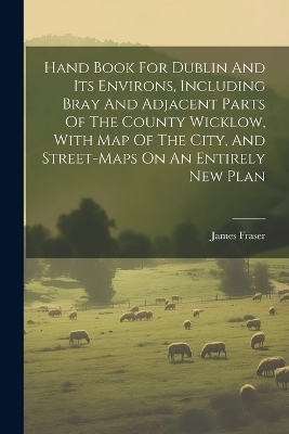 Hand Book For Dublin And Its Environs, Including Bray And Adjacent Parts Of The County Wicklow, With Map Of The City, And Street-maps On An Entirely New Plan - James Fraser