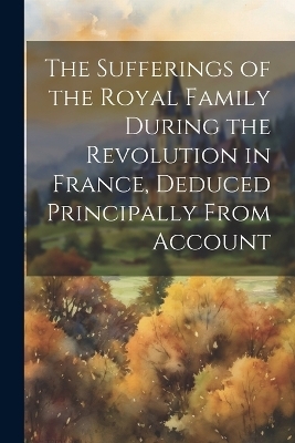 The Sufferings of the Royal Family During the Revolution in France, Deduced Principally From Account -  Anonymous