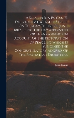 A Sermon [on Ps. Cxx, 7], Delivered At Worship-street, On Tuesday The 1st Of June, 1802, Being The Day Appointed For Thanksgiving On Account Of The Restoration Of Peace. To Which Is Subjoined The Congratulatory Address Of The Protestant Dissenters, - John Evans