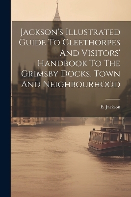 Jackson's Illustrated Guide To Cleethorpes And Visitors' Handbook To The Grimsby Docks, Town And Neighbourhood - E Jackson