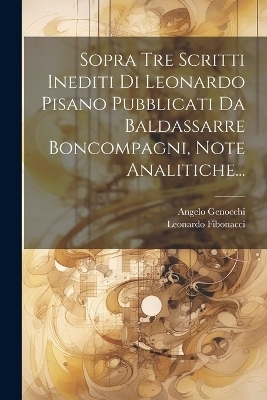 Sopra Tre Scritti Inediti Di Leonardo Pisano Pubblicati Da Baldassarre Boncompagni, Note Analitiche... - Angelo Genocchi, Leonardo Fibonacci