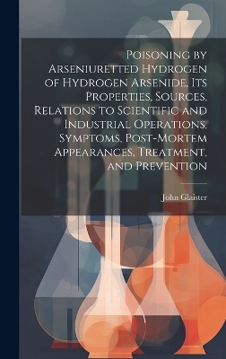 Poisoning by Arseniuretted Hydrogen of Hydrogen Arsenide, its Properties, Sources, Relations to Scientific and Industrial Operations, Symptoms, Post-mortem Appearances, Treatment, and Prevention - John Glaister