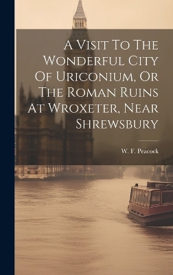 A Visit To The Wonderful City Of Uriconium, Or The Roman Ruins At Wroxeter, Near Shrewsbury - W F Peacock