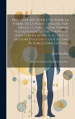 Nouvelle Méthode D'extraire La Pierre De La Vessie Urinaire Par-dessus Le Pubis, Qu'on Nomme Vulgairement Le Haut-appareil Dans L'un & L'autre Sexe, Sans Le Secours D'aucun Fluide Retenu Ni Forcé Dans La Vessie - Jean Baseilhac