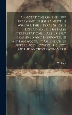 Annotations On The New Testament Of Jesus Christ In Which I. The Literal Sense Is Explained ... Ii. The False Interpretations, ... Are Briefly Examined And Disproved. Iii With An Account Of The Chief Differences Betwixt The Text Of The Ancient Latin-versi - 