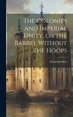 The Colonies and Imperial Unity, or the Barrel Without the Hoops - Edward Jenkins