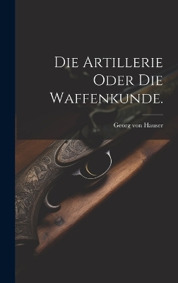 Die Artillerie oder die Waffenkunde. - Georg Von Hauser