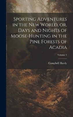 Sporting Adventures in the new World, or, Days and Nights of Moose-hunting in the Pine Forests of Acadia; Volume 1 - Hardy Campbell