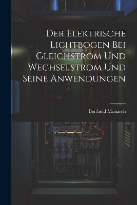 Der Elektrische Lichtbogen Bei Gleichstrom Und Wechselstrom Und Seine Anwendungen - Berthold Monasch