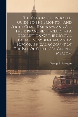 The Official Illustrated Guide To The Brighton And South Coast Railways And All Their Branches, Including A Description Of The Crystal Palace At Sydenham, And A Topographical Account Of The Isle Of Wight / By George Measom - George S Measom