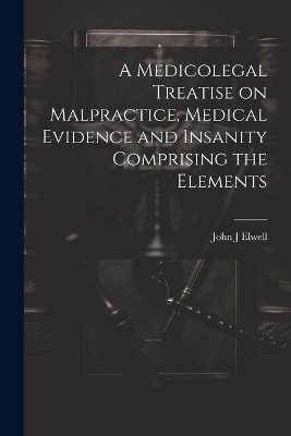 A Medicolegal Treatise on Malpractice, Medical Evidence and Insanity Comprising the Elements - John J Elwell