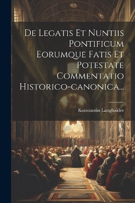 De Legatis Et Nuntiis Pontificum Eorumque Fatis Et Potestate Commentatio Historico-canonica... - Konstantin Langhaider