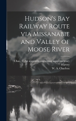 Hudson's Bay Railway Route via Missanabie and Valley of Moose River - W A Charlton, Chas T an Appendix Containing Harvey