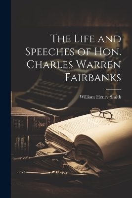 The Life and Speeches of Hon. Charles Warren Fairbanks - William Henry Smith