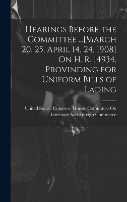 Hearings Before the Committee ...[March 20, 25, April 14, 24, 1908] On H. R. 14934, Provinding for Uniform Bills of Lading - 