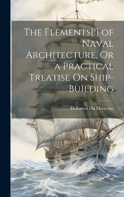 The Elements[!] of Naval Architecture, Or a Practical Treatise On Ship-Building - Duhamel Du Monceau