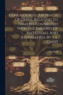 Genealogical Abstracts Of Deeds, Relating To Families Connected With The Parishes Of Mattishall And Reepham [ed. By F.a. Crisp] - 