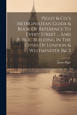 Pigot & Co.'s Metropolitan Guide & Book Of Reference To Every Street ... And Public Building In The Cities Of London & Westminster [&c.] - 