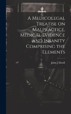 A Medicolegal Treatise on Malpractice, Medical Evidence and Insanity Comprising the Elements - John J Elwell