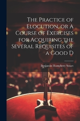 The Practice of Elocution, or A Course of Exercises for Acquiring the Several Requisites of a Good D - Benjamin Humphrey Smart