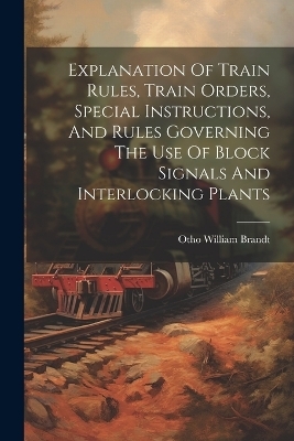 Explanation Of Train Rules, Train Orders, Special Instructions, And Rules Governing The Use Of Block Signals And Interlocking Plants - Otho William Brandt