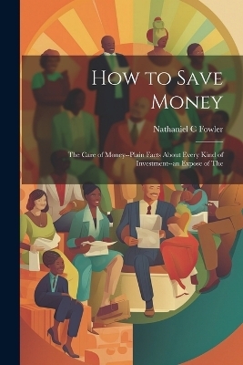 How to Save Money; The Care of Money--Plain Facts About Every Kind of Investment--an Expose of The - Nathaniel C Fowler