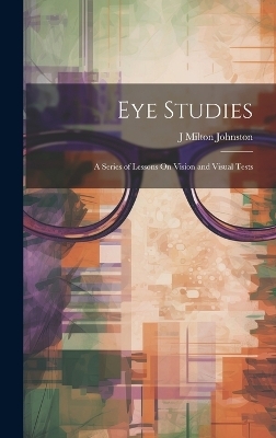 Eye Studies; a Series of Lessons On Vision and Visual Tests - J Milton Johnston