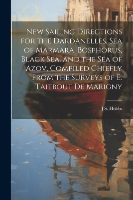 New Sailing Directions for the Dardanelles, Sea of Marmara, Bosphorus, Black Sea, and the Sea of Azov, Compiled Chiefly From the Surveys of E. Taitbout De Marigny - J S Hobbs