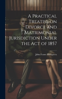 A Practical Treatise on Divorce and Matrimonial Jurisdiction Under the Act of 1857 - John Fraser Macqueen